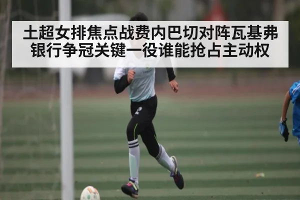 土超女排焦点战费内巴切对阵瓦基弗银行争冠关键一役谁能抢占主动权