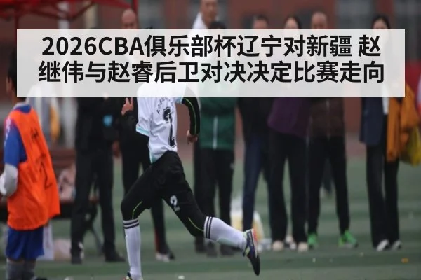2026CBA俱乐部杯辽宁对新疆 赵继伟与赵睿后卫对决决定比赛走向